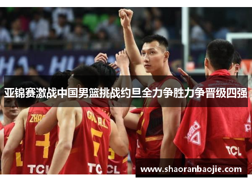 亚锦赛激战中国男篮挑战约旦全力争胜力争晋级四强 亚锦赛激战中国男篮挑战约旦全力争胜力争晋级四强